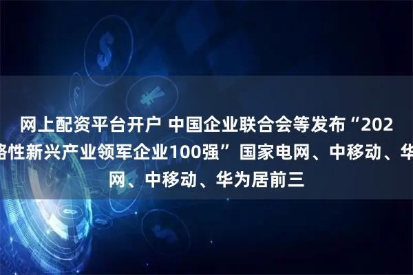 网上配资平台开户 中国企业联合会等发布“2025中国战略性新兴产业领军企业100强” 国家电网、中移动、华为居前三