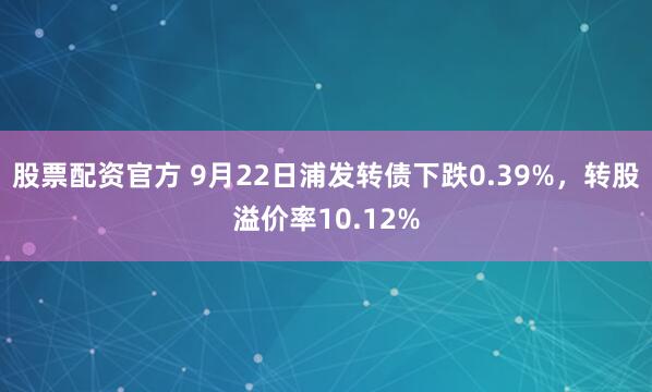 股票配资官方 9月22日浦发转债下跌0.39%，转股溢价率10.12%