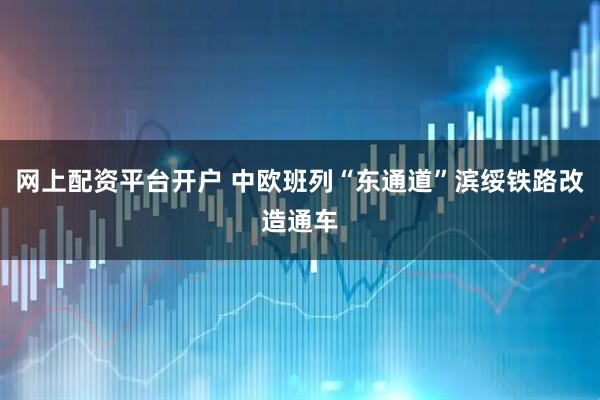 网上配资平台开户 中欧班列“东通道”滨绥铁路改造通车