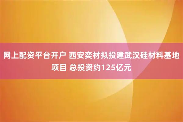 网上配资平台开户 西安奕材拟投建武汉硅材料基地项目 总投资约125亿元
