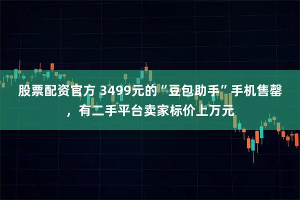 股票配资官方 3499元的“豆包助手”手机售罄，有二手平台卖家标价上万元