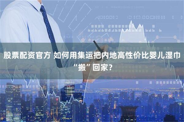 股票配资官方 如何用集运把内地高性价比婴儿湿巾“搬”回家？