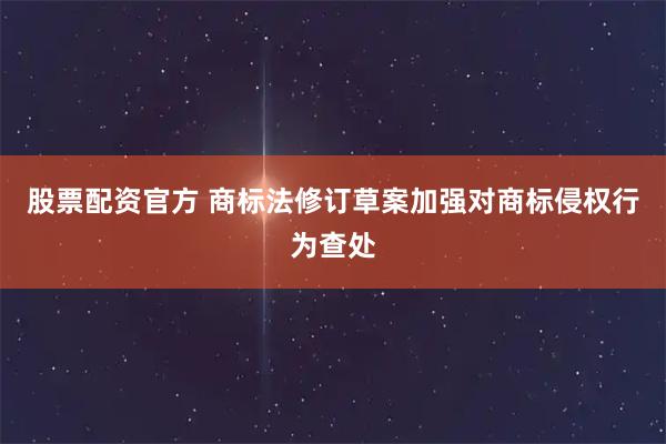 股票配资官方 商标法修订草案加强对商标侵权行为查处