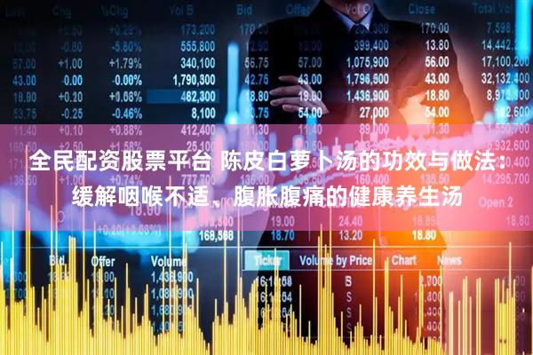 全民配资股票平台 陈皮白萝卜汤的功效与做法：缓解咽喉不适、腹胀腹痛的健康养生汤