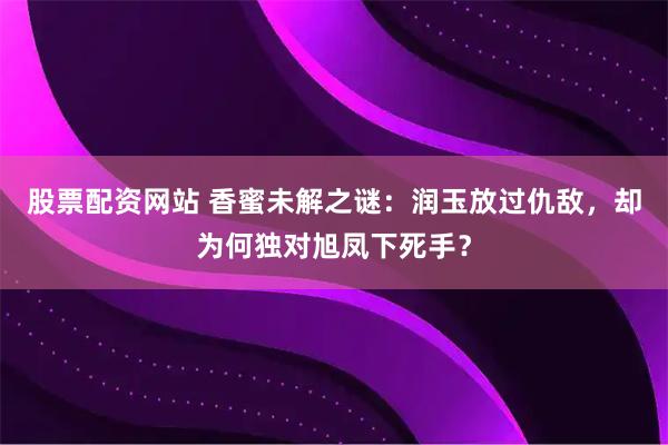 股票配资网站 香蜜未解之谜：润玉放过仇敌，却为何独对旭凤下死手？