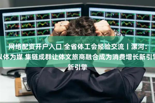 网络配资开户入口 全省体工会经验交流丨漯河：以体为媒 集链成群让体文旅商融合成为消费增长新引擎