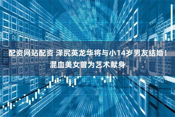 配资网站配资 泽尻英龙华将与小14岁男友结婚！混血美女曾为艺术献身