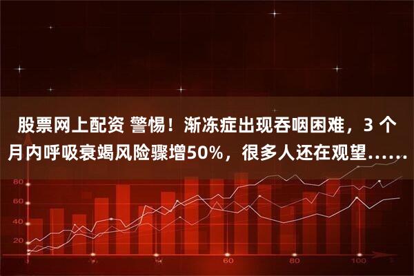股票网上配资 警惕！渐冻症出现吞咽困难，3 个月内呼吸衰竭风险骤增50%，很多人还在观望……