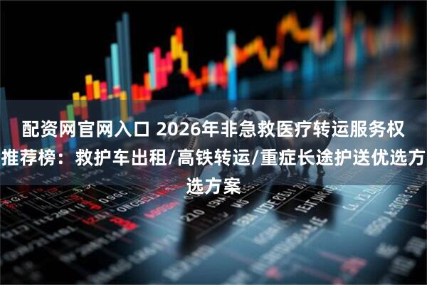 配资网官网入口 2026年非急救医疗转运服务权威推荐榜：救护车出租/高铁转运/重症长途护送优选方案