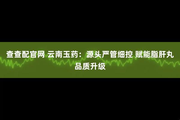 查查配官网 云南玉药：源头严管细控 赋能脂肝丸品质升级