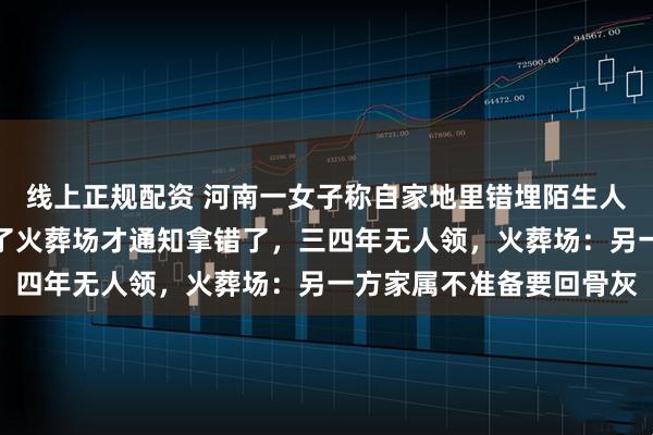 线上正规配资 河南一女子称自家地里错埋陌生人骨灰，披麻戴孝下葬完了火葬场才通知拿错了，三四年无人领，火葬场：另一方家属不准备要回骨灰
