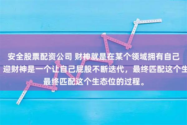 安全股票配资公司 财神就是在某个领域拥有自己生态位的人。迎财神是一个让自己屁股不断迭代，最终匹配这个生态位的过程。