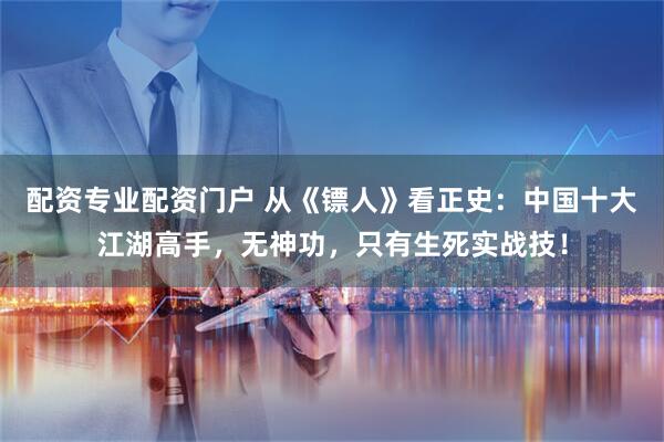 配资专业配资门户 从《镖人》看正史：中国十大江湖高手，无神功，只有生死实战技！