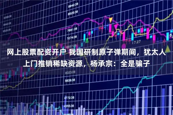 网上股票配资开户 我国研制原子弹期间，犹太人上门推销稀缺资源，杨承宗：全是骗子