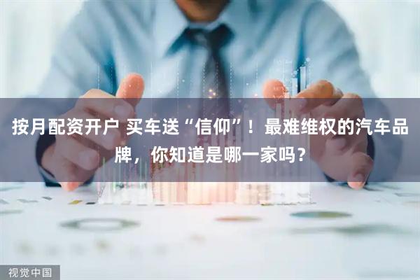 按月配资开户 买车送“信仰”！最难维权的汽车品牌，你知道是哪一家吗？