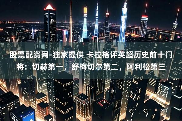 股票配资网-独家提供 卡拉格评英超历史前十门将：切赫第一，舒梅切尔第二，阿利松第三