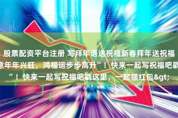 股票配资平台注册 写拜年语送祝福新春拜年送祝福！我的祝福是：“好生意年年兴旺，鸿福运步步高升”！快来一起写祝福吧戳这里，一起领红包>