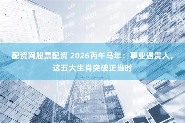 配资网股票配资 2026丙午马年：事业遇贵人，这五大生肖突破正当时