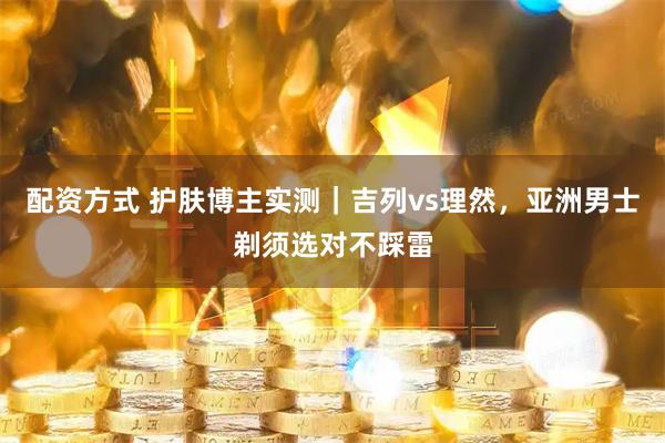 配资方式 护肤博主实测｜吉列vs理然，亚洲男士剃须选对不踩雷