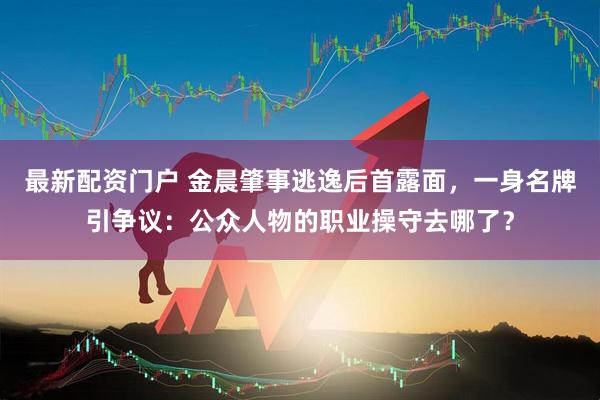 最新配资门户 金晨肇事逃逸后首露面，一身名牌引争议：公众人物的职业操守去哪了？