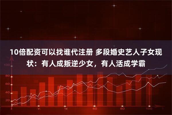 10倍配资可以找谁代注册 多段婚史艺人子女现状：有人成叛逆少女，有人活成学霸