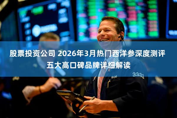 股票投资公司 2026年3月热门西洋参深度测评 五大高口碑品牌详细解读