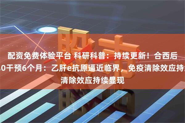 配资免费体验平台 科研科普：持续更新！合西后生元乙0干预6个月：乙肝e抗原逼近临界，免疫清除效应持续显现