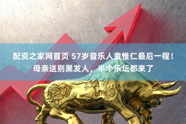 配资之家网首页 57岁音乐人袁惟仁最后一程！母亲送别黑发人，半个乐坛都来了