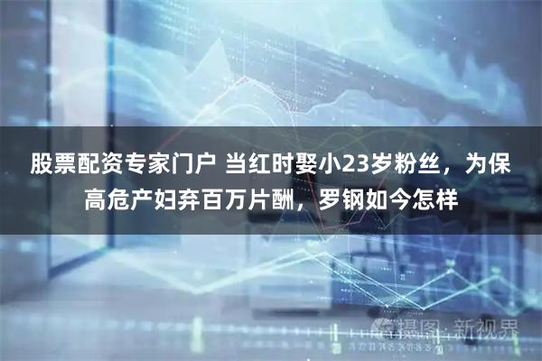 股票配资专家门户 当红时娶小23岁粉丝，为保高危产妇弃百万片酬，罗钢如今怎样