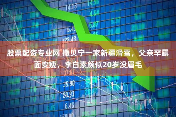 股票配资专业网 撒贝宁一家新疆滑雪，父亲罕露面变瘦，李白素颜似20岁没眉毛