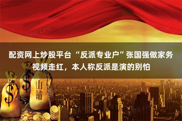 配资网上炒股平台 “反派专业户”张国强做家务视频走红，本人称反派是演的别怕