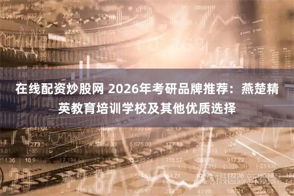 在线配资炒股网 2026年考研品牌推荐：燕楚精英教育培训学校及其他优质选择