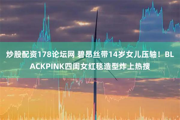 炒股配资178论坛网 碧昂丝带14岁女儿压轴！BLACKPINK四闺女红毯造型炸上热搜