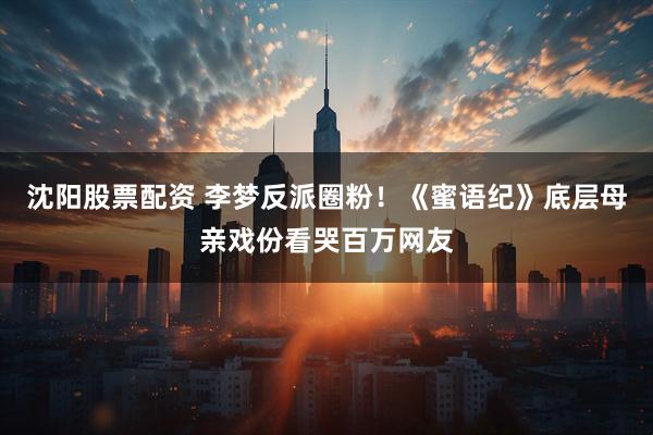 沈阳股票配资 李梦反派圈粉！《蜜语纪》底层母亲戏份看哭百万网友