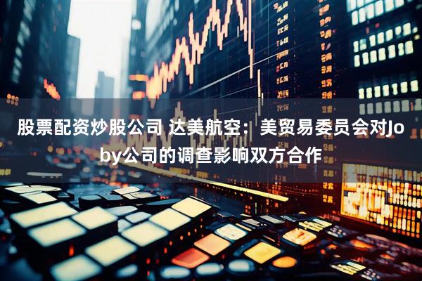 股票配资炒股公司 达美航空：美贸易委员会对Joby公司的调查影响双方合作