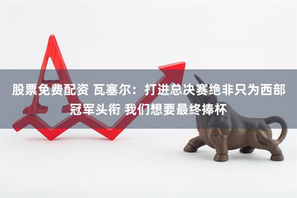 股票免费配资 瓦塞尔：打进总决赛绝非只为西部冠军头衔 我们想要最终捧杯