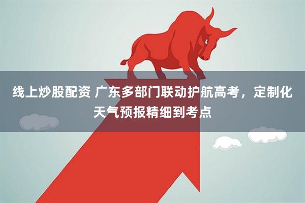 线上炒股配资 广东多部门联动护航高考，定制化天气预报精细到考点
