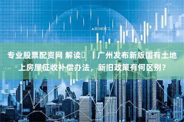专业股票配资网 解读‌｜广州发布新版国有土地上房屋征收补偿办法，新旧政策有何区别？