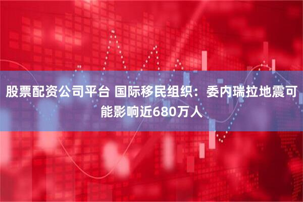 股票配资公司平台 国际移民组织：委内瑞拉地震可能影响近680万人