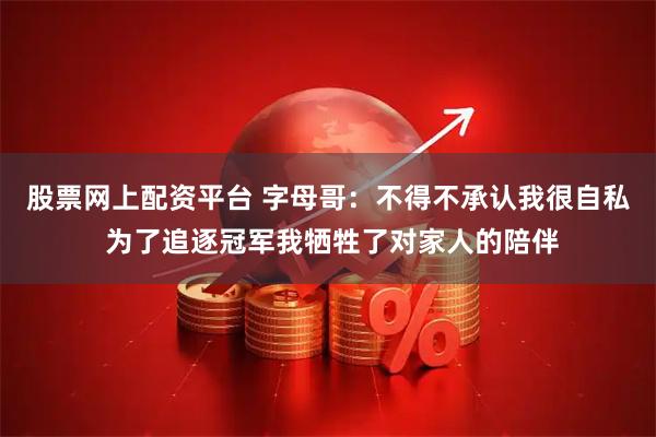 股票网上配资平台 字母哥：不得不承认我很自私 为了追逐冠军我牺牲了对家人的陪伴