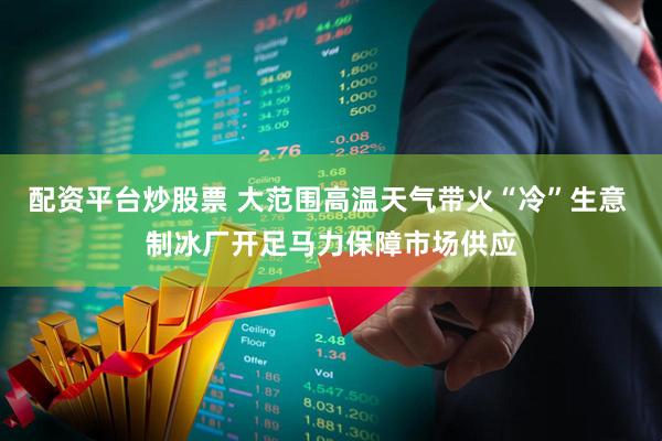 配资平台炒股票 大范围高温天气带火“冷”生意 制冰厂开足马力保障市场供应