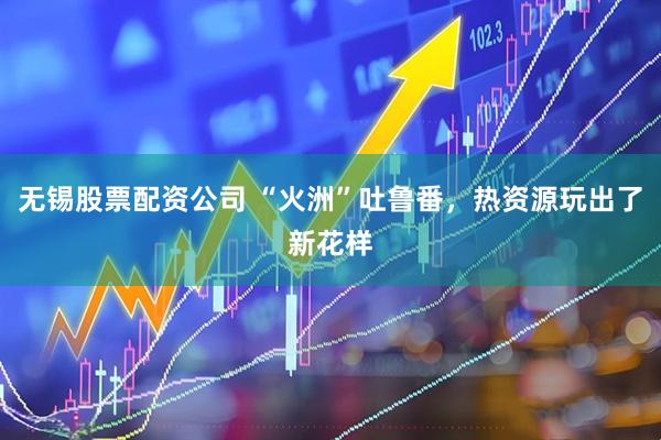 无锡股票配资公司 “火洲”吐鲁番，热资源玩出了新花样