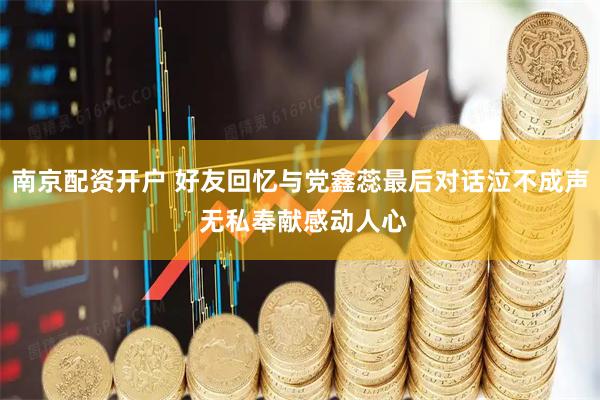 南京配资开户 好友回忆与党鑫蕊最后对话泣不成声 无私奉献感动人心