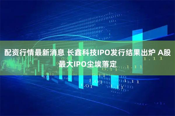 配资行情最新消息 长鑫科技IPO发行结果出炉 A股最大IPO尘埃落定