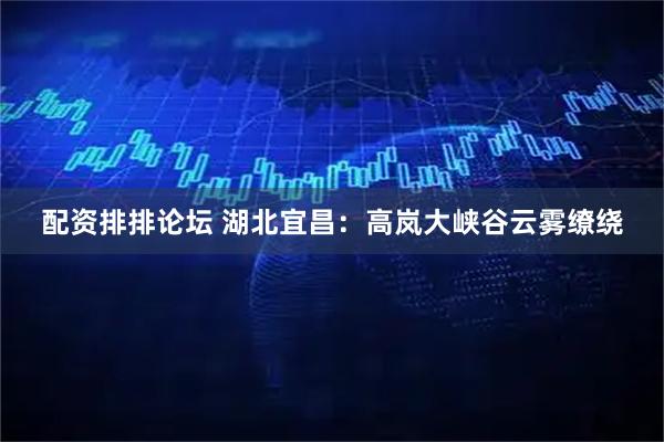 配资排排论坛 湖北宜昌：高岚大峡谷云雾缭绕