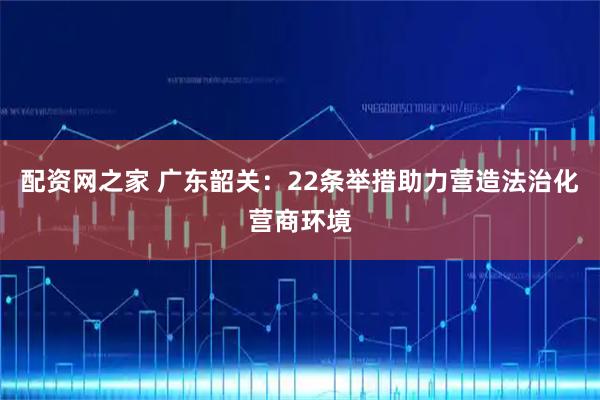 配资网之家 广东韶关：22条举措助力营造法治化营商环境